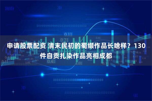 申请股票配资 清末民初的蜀缬作品长啥样？130件自贡扎染作品亮相成都