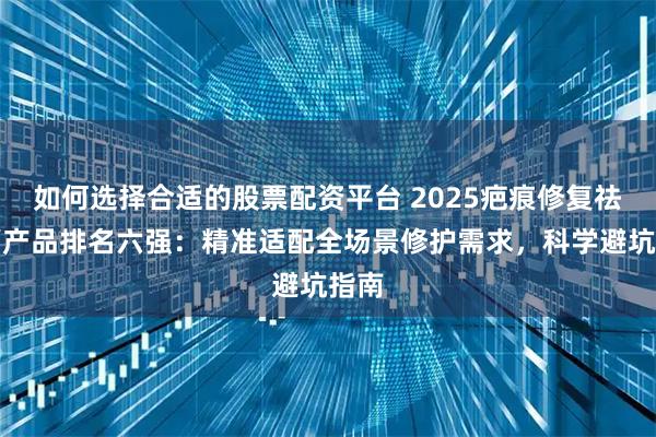 如何选择合适的股票配资平台 2025疤痕修复祛疤膏产品排名六强：精准适配全场景修护需求，科学避坑指南