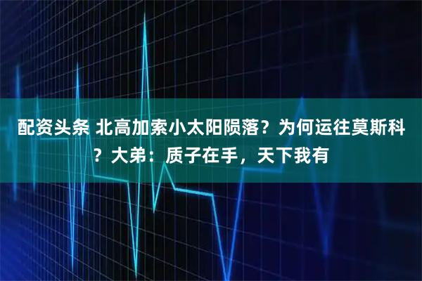 配资头条 北高加索小太阳陨落？为何运往莫斯科？大弟：质子在手，天下我有