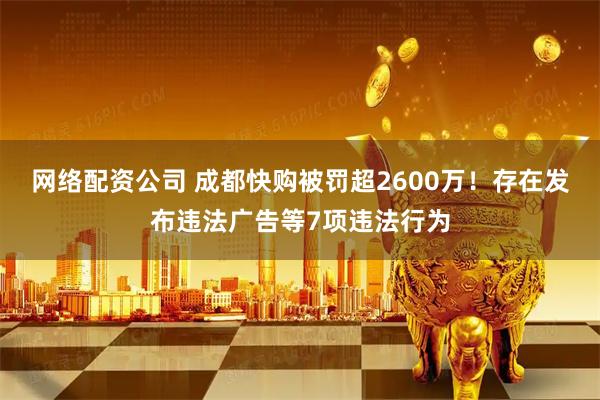 网络配资公司 成都快购被罚超2600万！存在发布违法广告等7项违法行为