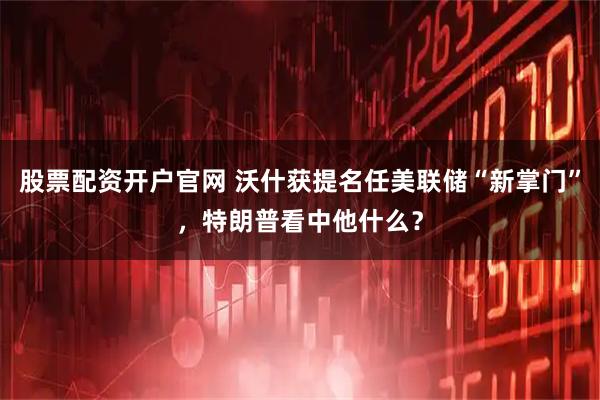 股票配资开户官网 沃什获提名任美联储“新掌门”，特朗普看中他什么？