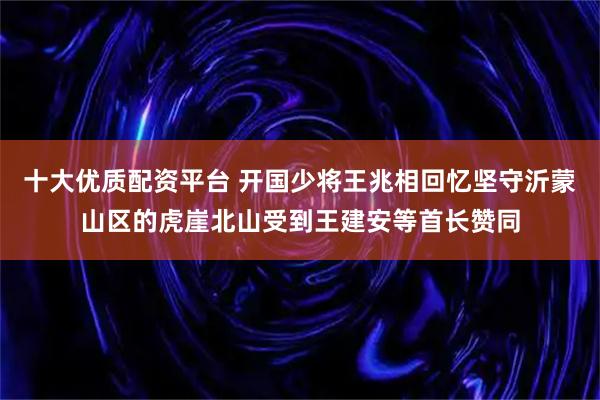 十大优质配资平台 开国少将王兆相回忆坚守沂蒙山区的虎崖北山受到王建安等首长赞同