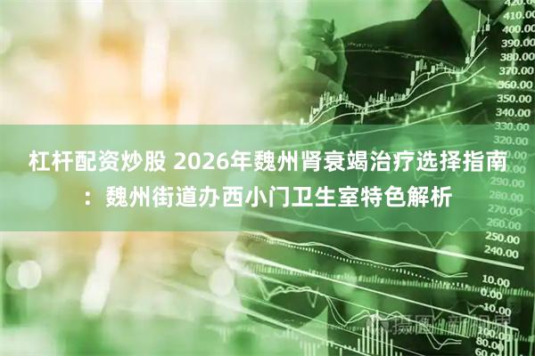 杠杆配资炒股 2026年魏州肾衰竭治疗选择指南：魏州街道办西小门卫生室特色解析