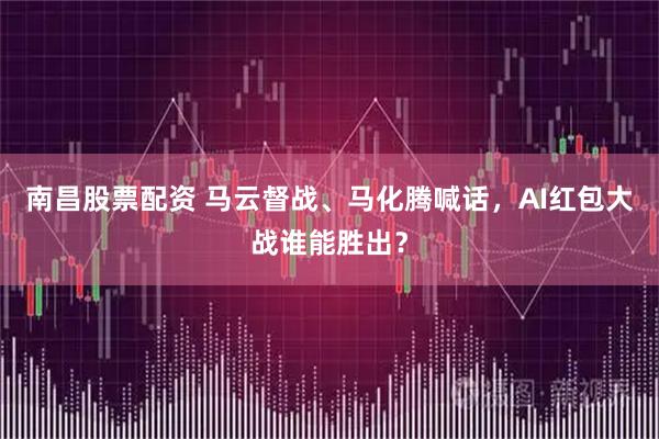 南昌股票配资 马云督战、马化腾喊话，AI红包大战谁能胜出？