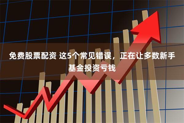 免费股票配资 这5个常见错误,正在让多数新手基金投资亏钱