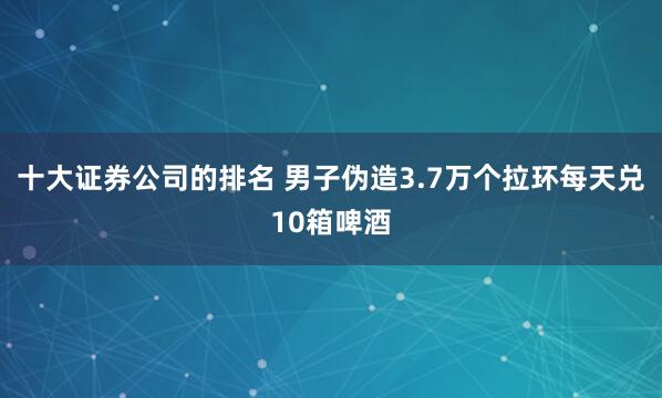 十大证券公司的排名 男子伪造3.7万个拉环每天兑10箱啤酒