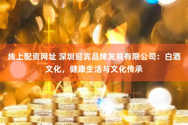 线上配资网址 深圳迎宾品牌发展有限公司：白酒文化，健康生活与文化传承