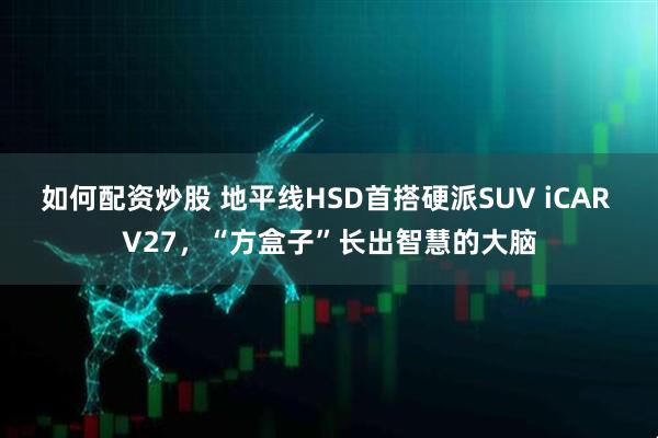 如何配资炒股 地平线HSD首搭硬派SUV iCAR V27，“方盒子”长出智慧的大脑