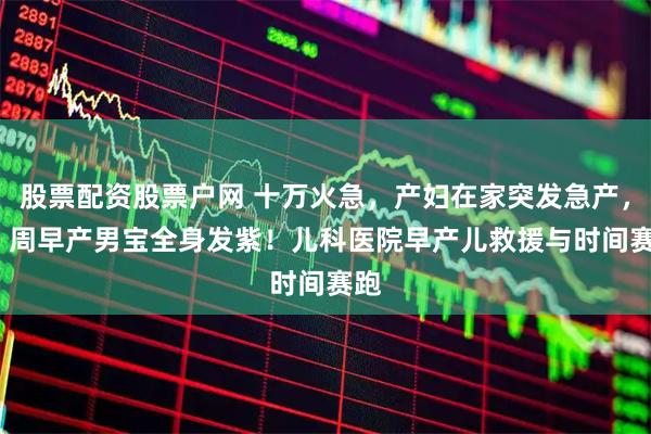 股票配资股票户网 十万火急，产妇在家突发急产，29 周早产男宝全身发紫！儿科医院早产儿救援与时间赛跑