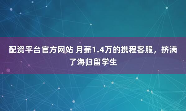 配资平台官方网站 月薪1.4万的携程客服，挤满了海归留学生