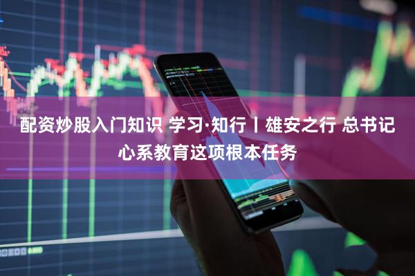 配资炒股入门知识 学习·知行丨雄安之行 总书记心系教育这项根本任务
