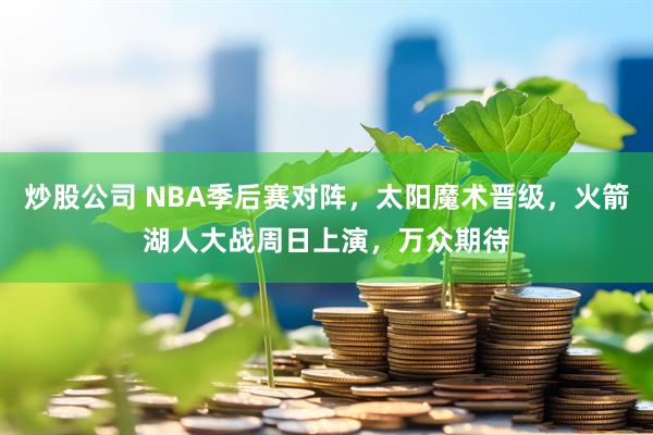 炒股公司 NBA季后赛对阵，太阳魔术晋级，火箭湖人大战周日上演，万众期待