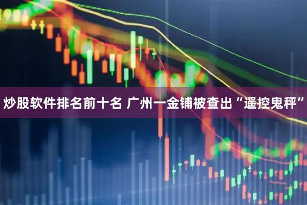 炒股软件排名前十名 广州一金铺被查出“遥控鬼秤”