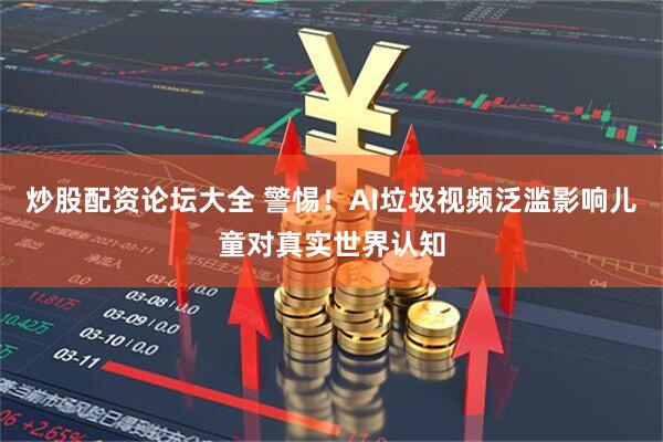 炒股配资论坛大全 警惕！AI垃圾视频泛滥影响儿童对真实世界认知