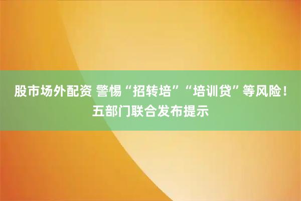 股市场外配资 警惕“招转培”“培训贷”等风险！五部门联合发布提示