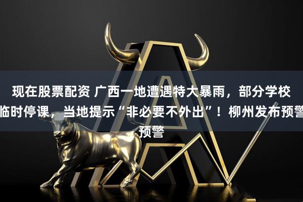 现在股票配资 广西一地遭遇特大暴雨，部分学校临时停课，当地提示“非必要不外出”！柳州发布预警