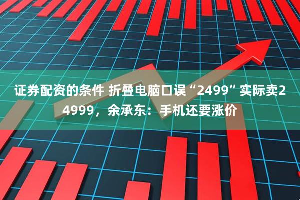 证券配资的条件 折叠电脑口误“2499”实际卖24999，余承东：手机还要涨价